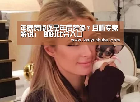 年底装修还是年后装修?且听专家解说: 即时比分入口(图1) 开云